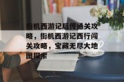 街机西游记后传通关攻略,街机西游记西行闯关攻略,宝藏无尽大地图探索