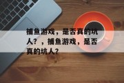 捕鱼游戏,是否真的坑人?,捕鱼游戏,是否真的坑人? 捕鱼游戏,是否真的坑人?,捕鱼游戏,是否真的坑人?