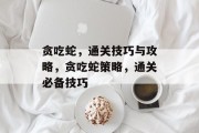 贪吃蛇,通关技巧与攻略,贪吃蛇策略,通关必备技巧 贪吃蛇,通关技巧与攻略,贪吃蛇策略,通关必备技巧