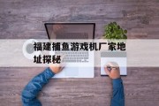 福建捕鱼游戏机厂家地址探秘 福建捕鱼游戏机厂家地址探秘