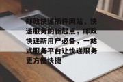 邮政快递插件网站,快递服务的新起点,邮政快递新用户必备,一站式服务平台让快递服务更方便快捷 邮政快递插件网站,快递服务的新起点,邮政快递新用户必备,一站式服务平台让快递服务更方便快捷