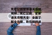 死亡公园整体通关攻略视频,死亡公园,全身通关攻略大全!全面了解全攻略,助你顺利通关! 死亡公园整体通关攻略视频,死亡公园,全身通关攻略大全!全面了解全攻略,助你顺利通关!