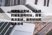 探索海洋奥秘,什么样的捕鱼游戏好玩,探索海洋奥秘,推荐好玩的捕鱼游戏 探索海洋奥秘,什么样的捕鱼游戏好玩,探索海洋奥秘,推荐好玩的捕鱼游戏