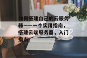 如何搭建自己的云服务器——一个实用指南,搭建云端服务器,入门指南 如何搭建自己的云服务器——一个实用指南,搭建云端服务器,入门指南