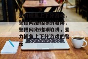 星力捕鱼上下分游戏,警惕网络赌博的陷阱,警惕网络赌博陷阱,星力捕鱼上下分游戏的警示 星力捕鱼上下分游戏,警惕网络赌博的陷阱,警惕网络赌博陷阱,星力捕鱼上下分游戏的警示