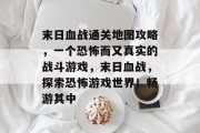 末日血战通关地图攻略,一个恐怖而又真实的战斗游戏,末日血战,探索恐怖游戏世界!畅游其中 末日血战通关地图攻略,一个恐怖而又真实的战斗游戏,末日血战,探索恐怖游戏世界!畅游其中