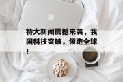 特大新闻震撼来袭，我国科技突破，领跑全球！