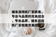 捕鱼游戏机厂家销售,专业与品质的完美结合,专业品质,捕鱼游戏机厂家销售完美结合 捕鱼游戏机厂家销售,专业与品质的完美结合,专业品质,捕鱼游戏机厂家销售完美结合