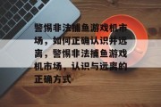 警惕非法捕鱼游戏机市场,如何正确认识并远离,警惕非法捕鱼游戏机市场,认识与远离的正确方式 警惕非法捕鱼游戏机市场,如何正确认识并远离,警惕非法捕鱼游戏机市场,认识与远离的正确方式