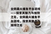 全网最火捕鱼平台游戏——探索其魅力与独特之处,全网最火捕鱼平台游戏,探索其魅力与独特之处 全网最火捕鱼平台游戏——探索其魅力与独特之处,全网最火捕鱼平台游戏,探索其魅力与独特之处