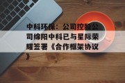 中科环保:公司控股公司绵阳中科已与星际荣耀签署《合作框架协议》 中科环保:公司控股公司绵阳中科已与星际荣耀签署《合作框架协议》