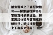 捕鱼游戏上下客服微信号——探索游戏体验与客服支持的新途径,探索游戏体验与客服支持新途径,通过捕鱼游戏上下客服微信号 捕鱼游戏上下客服微信号——探索游戏体验与客服支持的新途径,探索游戏体验与客服支持新途径,通过捕鱼游戏上下客服微信号
