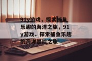 91y游戏,探索捕鱼乐趣的海洋之旅,91y游戏,探索捕鱼乐趣的海洋冒险之旅 91y游戏,探索捕鱼乐趣的海洋之旅,91y游戏,探索捕鱼乐趣的海洋冒险之旅