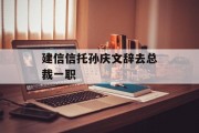 建信信托孙庆文辞去总裁一职 建信信托孙庆文辞去总裁一职