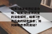 暗黑3通关世界纪录攻略,暗黑3的世界历史的深度解析,暗黑3世界历史的秘密探索,如何解锁世界的奥秘?