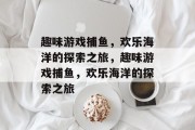趣味游戏捕鱼，欢乐海洋的探索之旅，趣味游戏捕鱼，欢乐海洋的探索之旅