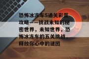 恐怖冰冻车5通关彩蛋攻略——挑战未知的秘密世界,未知世界,恐怖冰冻车的五关挑战,释放你心中的谜团 恐怖冰冻车5通关彩蛋攻略——挑战未知的秘密世界,未知世界,恐怖冰冻车的五关挑战,释放你心中的谜团