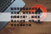 解读预言山谷火试炼通关攻略，如何走向成功的巅峰之路？，解读未来山火试炼，如何一步步走好通关之路