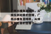 广州小捕鱼游戏机,从娱乐到犯罪的警醒,广州小捕鱼游戏机,从娱乐到犯罪的警醒 广州小捕鱼游戏机,从娱乐到犯罪的警醒,广州小捕鱼游戏机,从娱乐到犯罪的警醒