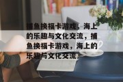 捕鱼换福卡游戏,海上的乐趣与文化交流,捕鱼换福卡游戏,海上的乐趣与文化交流 捕鱼换福卡游戏,海上的乐趣与文化交流,捕鱼换福卡游戏,海上的乐趣与文化交流