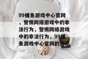 99捕鱼游戏中心官网,警惕网络游戏中的非法行为,警惕网络游戏中的非法行为,99捕鱼游戏中心官网的警示 99捕鱼游戏中心官网,警惕网络游戏中的非法行为,警惕网络游戏中的非法行为,99捕鱼游戏中心官网的警示