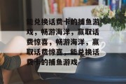 能兑换话费卡的捕鱼游戏,畅游海洋,赢取话费惊喜,畅游海洋,赢取话费惊喜,能兑换话费卡的捕鱼游戏 能兑换话费卡的捕鱼游戏,畅游海洋,赢取话费惊喜,畅游海洋,赢取话费惊喜,能兑换话费卡的捕鱼游戏