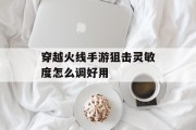 穿越火线手游狙击灵敏度怎么调好用 穿越火线手游狙击灵敏度怎么调好用