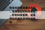 轩克科技官网捕鱼游戏,深海探险的科技体验,轩克科技官网,深海探险的捕鱼游戏科技体验 轩克科技官网捕鱼游戏,深海探险的科技体验,轩克科技官网,深海探险的捕鱼游戏科技体验