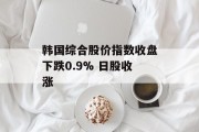 韩国综合股价指数收盘下跌0.9% 日股收涨 韩国综合股价指数收盘下跌0.9% 日股收涨