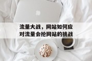 流量大战,网站如何应对流量会抢网站的挑战 流量大战,网站如何应对流量会抢网站的挑战