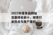 2023年度食品网站流量排名前十,探索行业热点与用户喜好 2023年度食品网站流量排名前十,探索行业热点与用户喜好