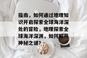 指南,如何通过地理知识开启探索全球海洋深处的冒险,地理探索全球海洋深渊,如何解开神秘之谜?
