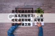 贪吃蛇通关教程攻略——从头开始学习!,贪吃蛇通宵攻略,从零基础到精通之路