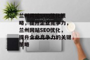 兰州网站SEO优化策略,提升企业竞争力,兰州网站SEO优化,提升企业竞争力的关键策略 兰州网站SEO优化策略,提升企业竞争力,兰州网站SEO优化,提升企业竞争力的关键策略