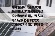 趣味挑战61通关攻略男,五大游戏技能教你应对策略难题,男人攻略: 玩家必看的六大游戏技巧指南,应对策略难题 趣味挑战61通关攻略男,五大游戏技能教你应对策略难题,男人攻略: 玩家必看的六大游戏技巧指南,应对策略难题