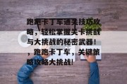 跑跑卡丁车通关技巧攻略,轻松掌握关卡挑战与大挑战的秘密武器!,跑跑卡丁车,关键策略攻略大挑战! 跑跑卡丁车通关技巧攻略,轻松掌握关卡挑战与大挑战的秘密武器!,跑跑卡丁车,关键策略攻略大挑战!