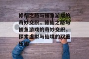 修仙之路与捕鱼游戏的奇妙交织,修仙之路与捕鱼游戏的奇妙交织,探索虚拟与仙境的双重乐趣 修仙之路与捕鱼游戏的奇妙交织,修仙之路与捕鱼游戏的奇妙交织,探索虚拟与仙境的双重乐趣