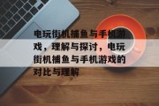 电玩街机捕鱼与手机游戏,理解与探讨,电玩街机捕鱼与手机游戏的对比与理解 电玩街机捕鱼与手机游戏,理解与探讨,电玩街机捕鱼与手机游戏的对比与理解