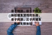 亲子同游,带三个孩子体验捕鱼游戏的乐趣,亲子同游,三子共捕鱼,乐趣无限体验 亲子同游,带三个孩子体验捕鱼游戏的乐趣,亲子同游,三子共捕鱼,乐趣无限体验