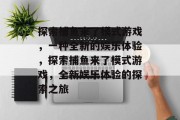 探索捕鱼来了模式游戏,一种全新的娱乐体验,探索捕鱼来了模式游戏,全新娱乐体验的探索之旅 探索捕鱼来了模式游戏,一种全新的娱乐体验,探索捕鱼来了模式游戏,全新娱乐体验的探索之旅