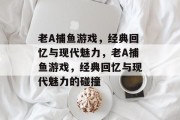 老A捕鱼游戏,经典回忆与现代魅力,老A捕鱼游戏,经典回忆与现代魅力的碰撞 老A捕鱼游戏,经典回忆与现代魅力,老A捕鱼游戏,经典回忆与现代魅力的碰撞