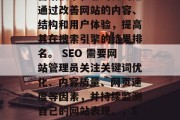 SEO 是一种互联网营销技术,它的目的是通过改善网站的内容、结构和用户体验,提高其在搜索引擎的结果排名。 SEO 需要网站管理员关注关键词优化、内容质量、网页速度等因素,并持续监测自己的网站表现。,SEO策略,从内容到优化的全程监控 SEO 是一种互联网营销技术,它的目的是通过改善网站的内容、结构和用户体验,提高其在搜索引擎的结果排名。 SEO 需要网站管理员关注关键词优化、内容质量、网页速度等因素,并持续监测自己的网站表现。,SEO策略,从内容到优化的全程监控