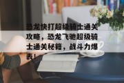 恐龙快打超级骑士通关攻略,恐龙飞驰超级骑士通关秘籍,战斗力爆表! 恐龙快打超级骑士通关攻略,恐龙飞驰超级骑士通关秘籍,战斗力爆表!