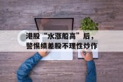 港股“水涨船高”后,警惕绩差股不理性炒作 港股“水涨船高”后,警惕绩差股不理性炒作
