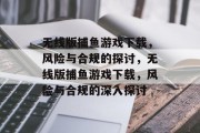 无线版捕鱼游戏下载,风险与合规的探讨,无线版捕鱼游戏下载,风险与合规的深入探讨 无线版捕鱼游戏下载,风险与合规的探讨,无线版捕鱼游戏下载,风险与合规的深入探讨