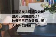 西游记女儿国通关攻略图片,别怕迷路了!,孙悟空三打白骨精,通天不灭战到底! 西游记女儿国通关攻略图片,别怕迷路了!,孙悟空三打白骨精,通天不灭战到底!