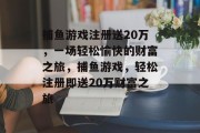 捕鱼游戏注册送20万,一场轻松愉快的财富之旅,捕鱼游戏,轻松注册即送20万财富之旅 捕鱼游戏注册送20万,一场轻松愉快的财富之旅,捕鱼游戏,轻松注册即送20万财富之旅