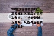 99炮双管捕鱼游戏,深入探讨其背后的风险与危害,99炮双管捕鱼游戏,风险与危害的深度解析 99炮双管捕鱼游戏,深入探讨其背后的风险与危害,99炮双管捕鱼游戏,风险与危害的深度解析