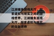 江湖捕鱼游戏大厅,探索虚拟与现实之间的游戏世界,江湖捕鱼游戏大厅,探索虚拟与现实的交融世界 江湖捕鱼游戏大厅,探索虚拟与现实之间的游戏世界,江湖捕鱼游戏大厅,探索虚拟与现实的交融世界