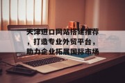 天津进口网站搭建推荐,打造专业外贸平台,助力企业拓展国际市场 天津进口网站搭建推荐,打造专业外贸平台,助力企业拓展国际市场